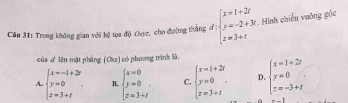 Trong không gian với hệ tọa độ Oxyz, cho đường thẳng đ d:beginarrayl x=1+2t y=-2+3t z=3+tendarray.. Hình chiếu vuông góc
của ơ lên mặt phẳng (Oxz) có phương trình là.
A. beginarrayl x=-1+2t y=0 z=3+tendarray.. B. beginarrayl x=0 y=0 z=3+tendarray.. C. beginarrayl x=1+2t y=0 z=3+tendarray.. D. beginarrayl x=1+2t y=0 z=-3+tendarray.