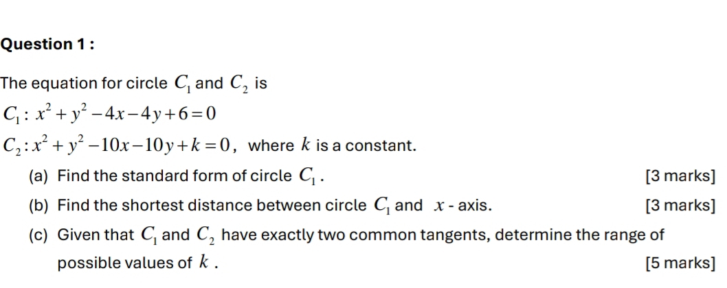 The equation for circle C_1 and C_2 is
C_1:x^2+y^2-4x-4y+6=0
C_2:x^2+y^2-10x-10y+k=0 , wherek is a constant. 
(a) Find the standard form of circle C_1. [3 marks] 
(b) Find the shortest distance between circle C_1 and x - axis. [3 marks] 
(c) Given that C_1 and C_2 have exactly two common tangents, determine the range of 
possible values of k. [5 marks]