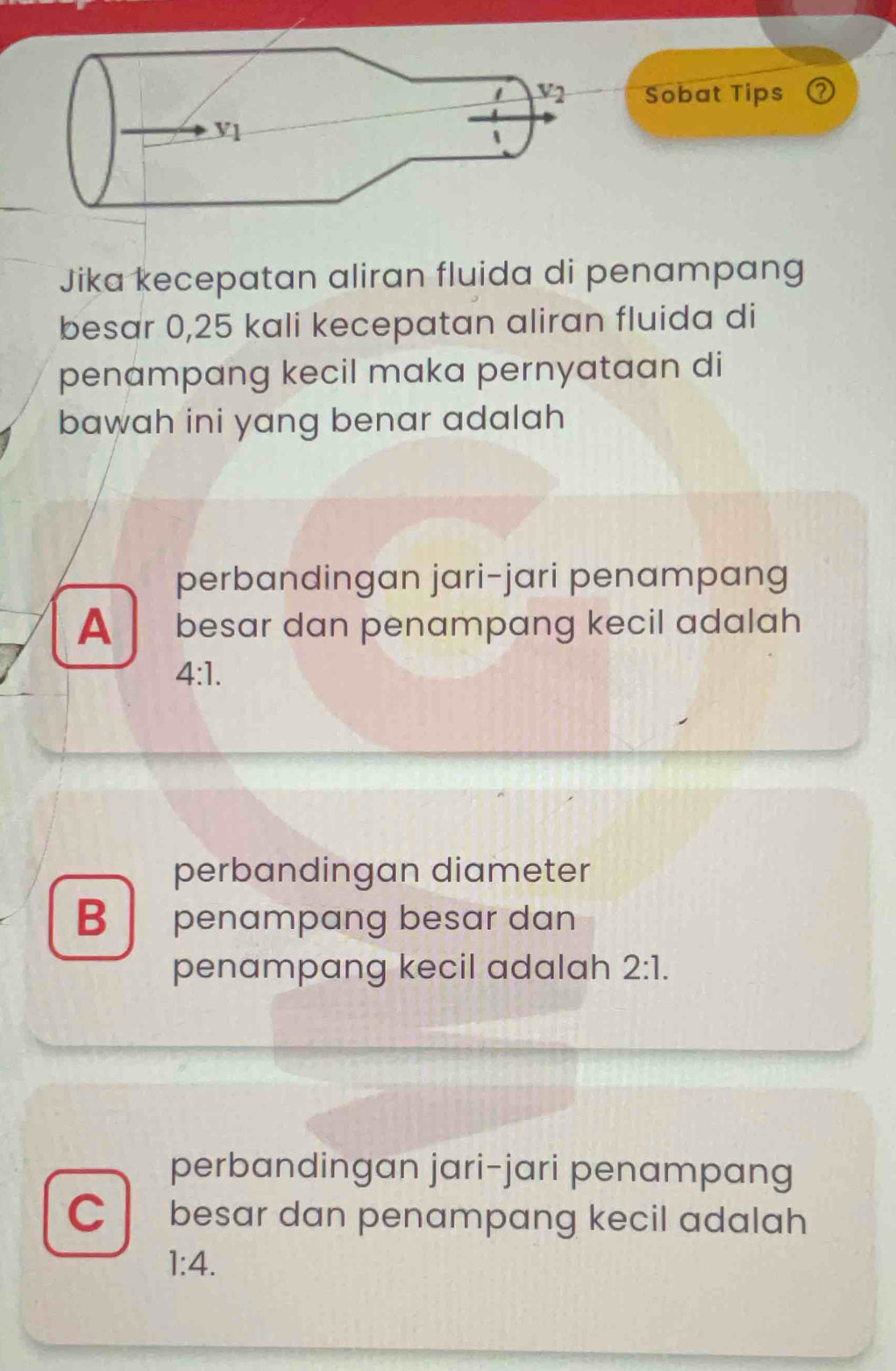 v_2 Sobat Tips ②
V1
Jika kecepatan aliran fluida di penampang
besar 0,25 kali kecepatan aliran fluida di
penampang kecil maka pernyataan di
bawah ini yang benar adalah
perbandingan jari-jari penampang
A besar dan penampang kecil adalah
4:1.
perbandingan diameter
B penampang besar dan
penampang kecil adalah 2:1.
perbandingan jari-jari penampang
C besar dan penampang kecil adalah
1:4.