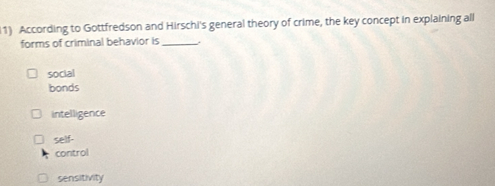 According to Gottfredson and Hirschi's general theory of crime, the key concept in explaining all
forms of criminal behavior is_
social
bonds
intelligence
self-
control
sensitivity