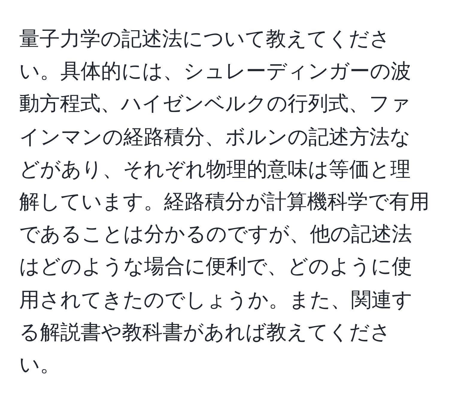 量子力学の記述法について教えてください。具体的には、シュレーディンガーの波動方程式、ハイゼンベルクの行列式、ファインマンの経路積分、ボルンの記述方法などがあり、それぞれ物理的意味は等価と理解しています。経路積分が計算機科学で有用であることは分かるのですが、他の記述法はどのような場合に便利で、どのように使用されてきたのでしょうか。また、関連する解説書や教科書があれば教えてください。