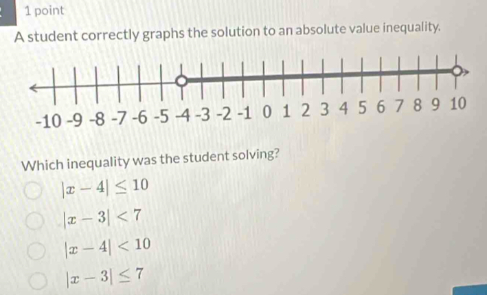 A student correctly graphs the solution to an absolute value inequality.
Which inequality was the student solving?
|x-4|≤ 10
|x-3|<7</tex>
|x-4|<10</tex>
|x-3|≤ 7