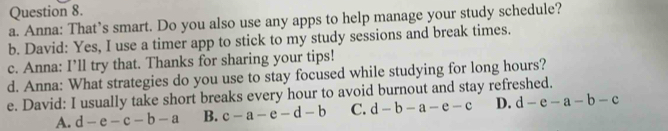 Anna: That’s smart. Do you also use any apps to help manage your study schedule?
b. David: Yes, I use a timer app to stick to my study sessions and break times.
c. Anna: I’ll try that. Thanks for sharing your tips!
d. Anna: What strategies do you use to stay focused while studying for long hours?
e. David: I usually take short breaks every hour to avoid burnout and stay refreshed.
A. d-e-c-b-a B. c-a-e-d-b C. d-b-a-e-c D. d-e-a-b-c