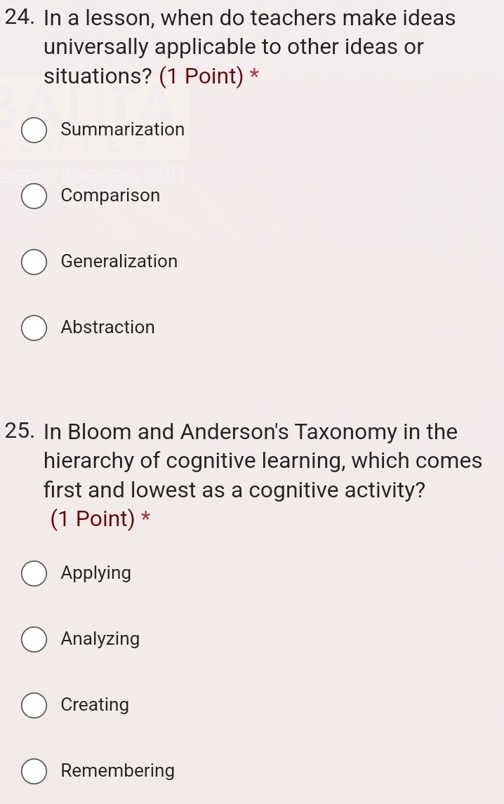 In a lesson, when do teachers make ideas
universally applicable to other ideas or
situations? (1 Point) *
Summarization
Comparison
Generalization
Abstraction
25. In Bloom and Anderson's Taxonomy in the
hierarchy of cognitive learning, which comes
first and lowest as a cognitive activity?
(1 Point) *
Applying
Analyzing
Creating
Remembering