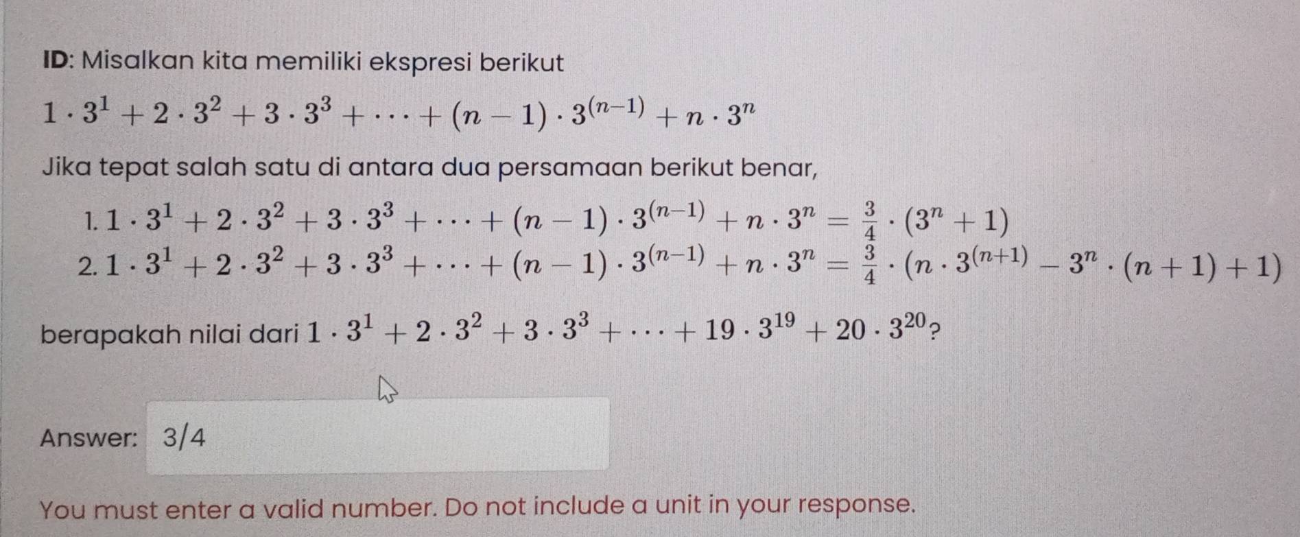 ID: Misalkan kita memiliki ekspresi berikut
1· 3^1+2· 3^2+3· 3^3+·s +(n-1)· 3^((n-1))+n· 3^n
Jika tepat salah satu di antara dua persamaan berikut benar, 
1. 1· 3^1+2· 3^2+3· 3^3+·s +(n-1)· 3^((n-1))+n· 3^n= 3/4 · (3^n+1)
2. 1· 3^1+2· 3^2+3· 3^3+·s +(n-1)· 3^((n-1))+n· 3^n= 3/4 · (n· 3^((n+1))-3^n· (n+1)+1)
berapakah nilai dari 1· 3^1+2· 3^2+3· 3^3+·s +19· 3^(19)+20· 3^(20) ? 
Answer: 3/4 
You must enter a valid number. Do not include a unit in your response.