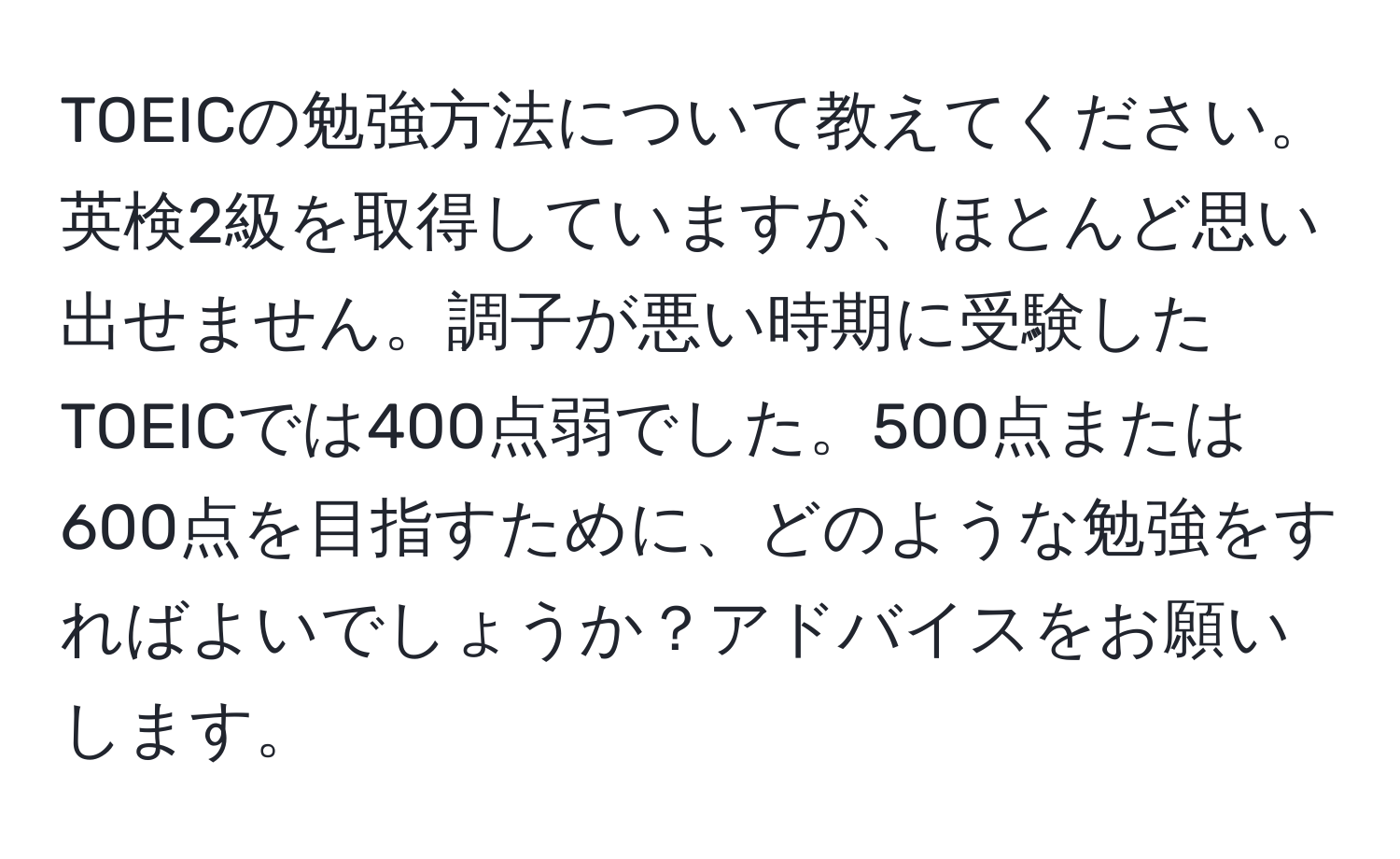 TOEICの勉強方法について教えてください。英検2級を取得していますが、ほとんど思い出せません。調子が悪い時期に受験したTOEICでは400点弱でした。500点または600点を目指すために、どのような勉強をすればよいでしょうか？アドバイスをお願いします。