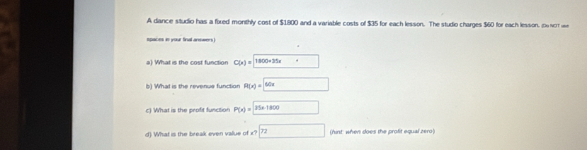 A dance studio has a fixed monthly cost of $1.800 and a variable costs of $35 for each lesson. The studio charges $60 for each lesson. (Do NOT use 
spaces in your final answers) 
a) What is the cost function C(x)=□ 1800+35x· 
b) What is the revenue function R(x)= 60x
c) What is the profit function P(x)=35x-1800
d) What is the break even value of x? 72 (hint: when does the profit equal zero)