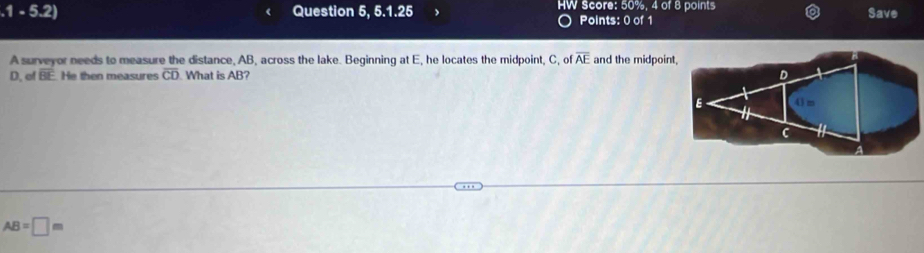 .1-5.2) Question 6,6.1.25 HW Score: 50%, 4 of 8 points Save 
Points: 0 of 1 
A surveyor needs to measure the distance, AB, across the lake. Beginning at E, he locates the midpoint, C, of overline AE and the midpoint, 
D. of overline BE He then measures overline CD What is AE
AB=□ m