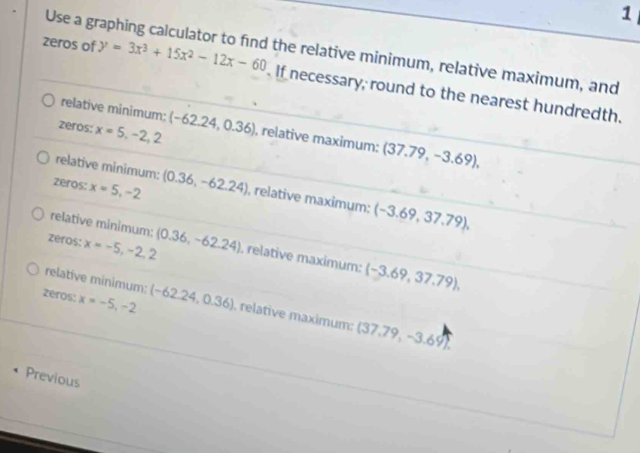 Use a graphing calculator to find the relative minimum, relative maximum, and
zeros of y=3x^3+15x^2-12x-60. If necessary, round to the nearest hundredth.
relative minimum; (-62.24,0.36) , relative maximum; (37.79,-3.69), 
zeros: x=5, -2, 2
relative minimum: (0.36,-62.24) , relative maximum: (-3.69,37.79),
zeros: x=5,-2
relative minimum:
zéros: x=-5,-2,2 (0.36,-62.24) , relative maximum: (-3.69,37.79),
relative minimum:
zeros: x=-5,-2 (-62.24,0.36) relative maximum: (37.79,-3.69). 
Previous