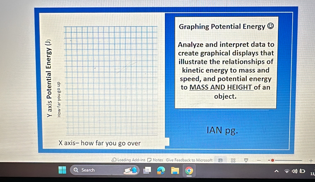 Graphing Potential Energy (^circ )
Analyze and interpret data to 
create graphical displays that 
illustrate the relationships of 
kinetic energy to mass and 
speed, and potential energy 
to MASS AND HEIGHT of an 
object. 
IAN pg. 
X axis- how far you go over 
Loading Add-ins - Notes Give Feedback to Microsoft + 
Search