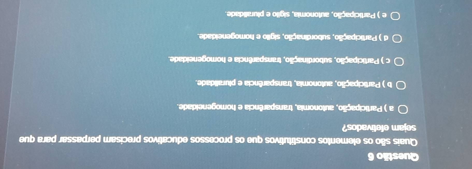 Quais são os elementos constitutivos que os processos educativos precisam perpassar para que
sejam efetivados?
a ) Participação, autonomia, transparência e homogeneidade.
b ) Participação, autonomia, transparência e pluralidade.
c ) Participação, subordinação, transparência e homogeneidade.
d ) Participação, subordinação, sigilo e homogeneidade.
e ) Participação, autonomia, sigilo e pluralidade.