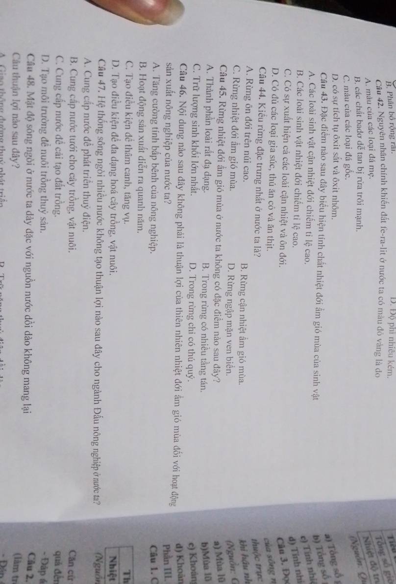 B. Phân bồ rộng rấi D. Độ phì nhiêu kém.
Cầu 42. Nguyên nhân chính khiến đất fe-ra-lit ở nước ta có màu đỏ vàng là đo
Tổng số giờ
A. màu của các loại đá mẹ. Tiểu
B. các chất badơ đễ tan bị rửa trôi mạnh.
C. màu của các loại đá gốc.
(Nguồn: Qu Nhiệt độ tr
D. có sự tích tụ ôxit sắt và ôxit nhôm.
a) Tổng số 1
Câu 43. Đặc điểm nào sau đây biểu hiện tính chất nhiệt đới ẩm gió mùa của sinh vật b) Tổng số
A. Các loài sinh vật cận nhiệt đới chiếm tỉ lệ cao.
e) Tỉnh nhiệ
B. Các loài sinh vật nhiệt đới chiếm tỉ lệ cao.
d) Tính nhi
C. Có sự xuất hiện cả các loài cận nhiệt và ôn đới.
Câu 3. Đọ
D. Có đủ các loại gia súc, thú ăn cỏ và ăn thịt.
của sông n
Câu 44. Kiểu rừng đặc trưng nhất ở nước ta là? thuộc trực
A. Rừng ôn đới trên núi cao. B. Rừng cận nhiệt ẩm gió mùa. khi hậu nh
C. Rừng nhiệt đới ẩm gió mùa. D. Rừng ngập mặn ven biển. (Nguồn: G
Câu 45. Rừng nhiệt đới ẩm gió mùa ở nước ta không có đặc điểm nào sau đây? a) Mùa lũ
A. Thành phần loài rắt đạ dạng. B. Trong rừng có nhiều tầng tán. b)Mùa lǜ
C. Trữ lượng sinh khối lớn nhất. D. Trong rừng chỉ có thú quý. c) Khoán
Câu 46. Nội dung nào sau đây không phải là thuận lợi của thiên nhiên nhiệt đới ẩm gió mùa đối với hoạt động
d) Khoản
sản xuất nông nghiệp của nước ta? Phần III.
A. Tăng cường tính bấp bênh của nông nghiệp. Câu 1. C
B. Hoạt động sản xuất diễn ra quanh năm.
C. Tạo điều kiện để thâm canh, tăng vụ. Th
D. Tạo điều kiện đề đa dạng hoá cây trồng, vật nuôi. Nhiệt
Câu 47. Hệ thống sông ngòi nhiều nước không tạo thuận lợi nào sau đây cho ngành Đấu nông nghiệp ở nước ta? (Nguồn
A. Cung cấp nước để phát triển thuỷ điện.
B. Cung cấp nước tưới cho cây trồng, vật nuôi. Căn cử
C. Cung cấp nước đề cải tạo đất trồng. quả đến
D. Tạo môi trường đề nuôi trồng thuỷ sản. - Đập á
Câu 48. Mật độ sông ngòi ở nước ta dày đặc với nguồn nước dồi dào không mang lại
Câu 2.
Câu thuận lợi nào sau đây? (làm trị
A Giao thông đường thuý phát triển