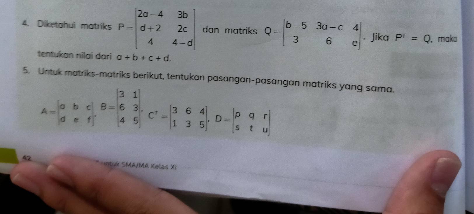 Diketahui matriks P=beginbmatrix 2a-4&3b d+2&2c 4&4-dendbmatrix dan matriks Q=beginbmatrix b-5&3a-c&4 3&6&eendbmatrix Jika P^T=Q , maka 
tentukan nilai dari a+b+c+d. 
5. Untuk matriks-matriks berikut, tentukan pasangan-pasangan matriks yang sama.
A=beginvmatrix a&b&c d&e&fendvmatrix , B=beginvmatrix 3&1 6&3 4&5endvmatrix , C'=beginvmatrix 3&6&4 1&3&5endvmatrix , D=beginvmatrix p&q&r s&t&uendvmatrix
42 
ntuk SMA/MA Kelas XI