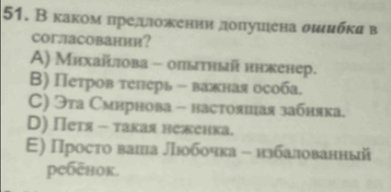 В каком πреддложении доπуиена σιибκя в
CoглаCовании？
A) Михайлова - опытный ннкенер.
Β) Петров телерь - важная особа.
C) Эта Смирнова - настояиая забняка.
D) Петя - такая неженка.
E) Просτо ваша Лιобочка - нзбалованный
ребēнок.