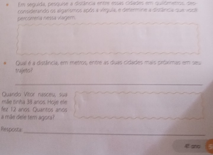 Em seguída, pesquise a distância entre essas cidades em quilômetros, des 
considerando os algarismos após a vírgula, e determine a distância que você 
percorrería nessa viager. 
Qual é a distância, em metros, entre as duas cidades mais próximas em seu 
trajeto? 
_ 
Quando Vítor nasceu, sua 
mãe tinha 38 anos. Hoje ele 
fez 12 años. Quantos años 
a mãe dele tem agora? 
_ 
Resposta: 
4º ano