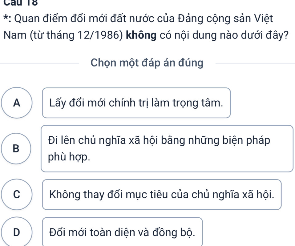 Cau 18
*: Quan điểm đổi mới đất nước của Đảng cộng sản Việt
Nam (từ tháng 12/1986) không có nội dung nào dưới đây?
Chọn một đáp án đúng
A Lấy đổi mới chính trị làm trọng tâm.
Đi lên chủ nghĩa xã hội bằng những biện pháp
B
phù hợp.
C Không thay đổi mục tiêu của chủ nghĩa xã hội.
D Đổi mới toàn diện và đồng bộ.