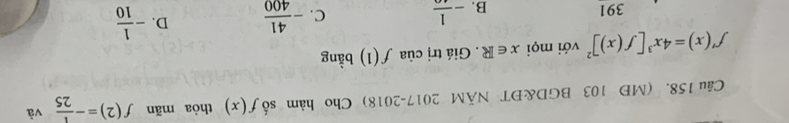 (MĐ 103 BGD&ĐT NÃM 2017-2018) Cho hàm số f(x) thòa mãn f(2)=- 1/25  và
f'(x)=4x^3[f(x)]^2 với mọi x∈ R. Giá trị của f(1) bằng
391 B. -frac 1
C. - 41/400  D. - 1/10 