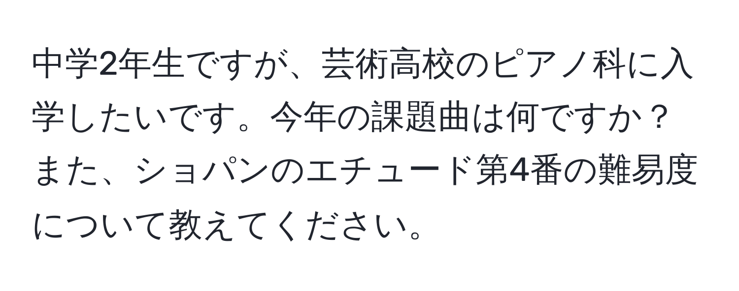 中学2年生ですが、芸術高校のピアノ科に入学したいです。今年の課題曲は何ですか？また、ショパンのエチュード第4番の難易度について教えてください。