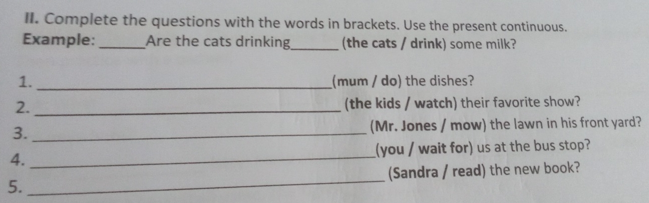 Complete the questions with the words in brackets. Use the present continuous. 
Example: _Are the cats drinking_ (the cats / drink) some milk? 
1. _(mum / do) the dishes? 
2. _(the kids / watch) their favorite show? 
3. _(Mr. Jones / mow) the lawn in his front yard? 
4. _(you / wait for) us at the bus stop? 
5._ (Sandra / read) the new book?