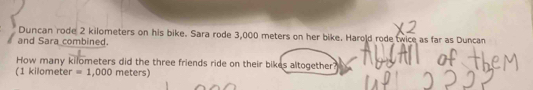 Duncan rode 2 kilometers on his bike. Sara rode 3,000 meters on her bike. Harold rode twice as far as Duncan 
and Sara combined. 
How many kilometers did the three friends ride on their bikes altogether? 
(1 kilometer =1,000 meters)