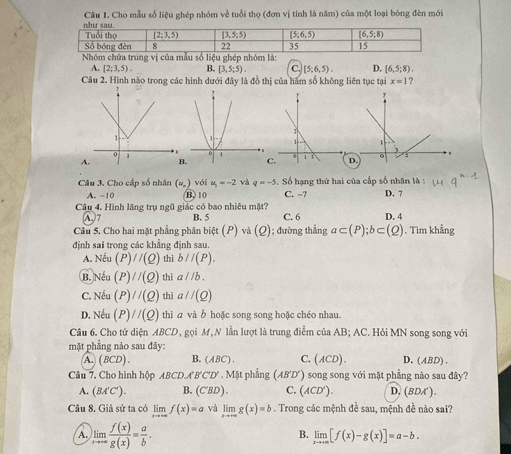 Cho mẫu số liệu ghép nhóm về tuổi thọ (đơn vị tính là năm) của một loại bóng đèn mới
Nhóm chứa trung vị của mẫu số liệu ghép nhóm là:
A. [2;3,5). B. [3,5;5). C. [5;6,5). D. [6,5;8).
Câu 2. Hình nào trong các hình dưới đây là 40^(frac 1)2 thị của hàm số không liên tục tại x=1 ?
AD.
B.
C.
Câu 3. Cho cấp số nhân (u_n) với u_1=-2 và q=-5. Số hạng thứ hai của cấp số nhân là :
A. −10 B. 10 C. -7 D. 7
Câu 4. Hình lăng trụ ngũ giác có bao nhiêu mặt?
A.)7 B. 5 C. 6 D. 4
Câu 5. Cho hai mặt phẳng phân biệt (P) và (_ ); đường thẳng a⊂ (P);b⊂ (Q). Tìm khẳng
định sai trong các khẳng định sau.
A. Nếu (P)//(Q) thì b//(P).
B. Nếu (P)//(Q) thì a//b.
C. Nếu (P)//(Q) thì aparallel (Q)
D. Nếu (P)//(Q) thì a và b hoặc song song hoặc chéo nhau.
Câu 6. Cho tứ diện ABCD, gọi M, N lần lượt là trung điểm của AB; AC. Hỏi MN song song với
mặt phẳng nào sau đây:
A. ( 3CL ) . B. AD C). C. (ACD). D. (ABD) .
Câu 7. Cho hình hộp ABCD. A'B'C'D'. Mặt phẳng (AB'D') song song với mặt phẳng nào sau đây?
A. (BA'C'). B. (C'BD). C. (ACD'). D. (BDA').
Câu 8. Giả sử ta có limlimits _xto +∈fty f(x)=a và limlimits _xto +∈fty g(x)=b. Trong các mệnh đề sau, mệnh đề nào sai?
A limlimits _xto +∈fty  f(x)/g(x) = a/b .
B. limlimits _xto +∈fty [f(x)-g(x)]=a-b.