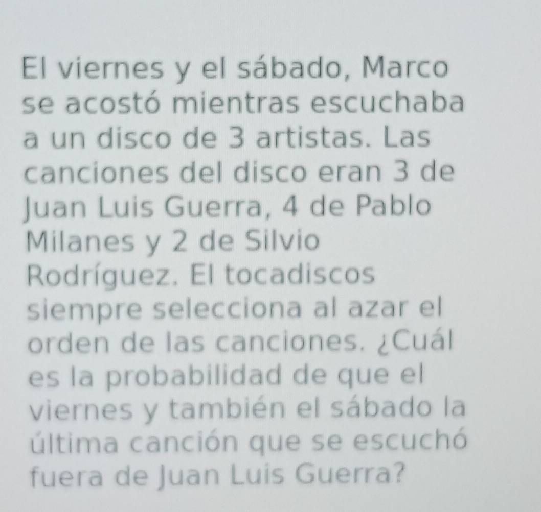 El viernes y el sábado, Marco 
se acostó mientras escuchaba 
a un disco de 3 artistas. Las 
canciones del disco eran 3 de 
Juan Luis Guerra, 4 de Pablo 
Milanes y 2 de Silvio 
Rodríguez. El tocadiscos 
siempre selecciona al azar el 
orden de las canciones. ¿Cuál 
es la probabilidad de que el 
viernes y también el sábado la 
última canción que se escuchó 
fuera de Juan Luis Guerra?