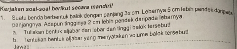 Kerjakan soal-soal berikut secara mandiri! 
1. Suatu benda berbentuk balok dengan panjang 3x cm. Lebarnya 5 cm lebih pendek danpaa 
panjangnya. Adapun tingginya 2 cm lebih pendek daripada lebarnya. 
a. Tuliskan bentuk aljabar dan lebar dan tinggi balok tersebut! 
b. Tentukan bentuk aljabar yang menyatakan volume balok tersebut! 
Jawab 
_