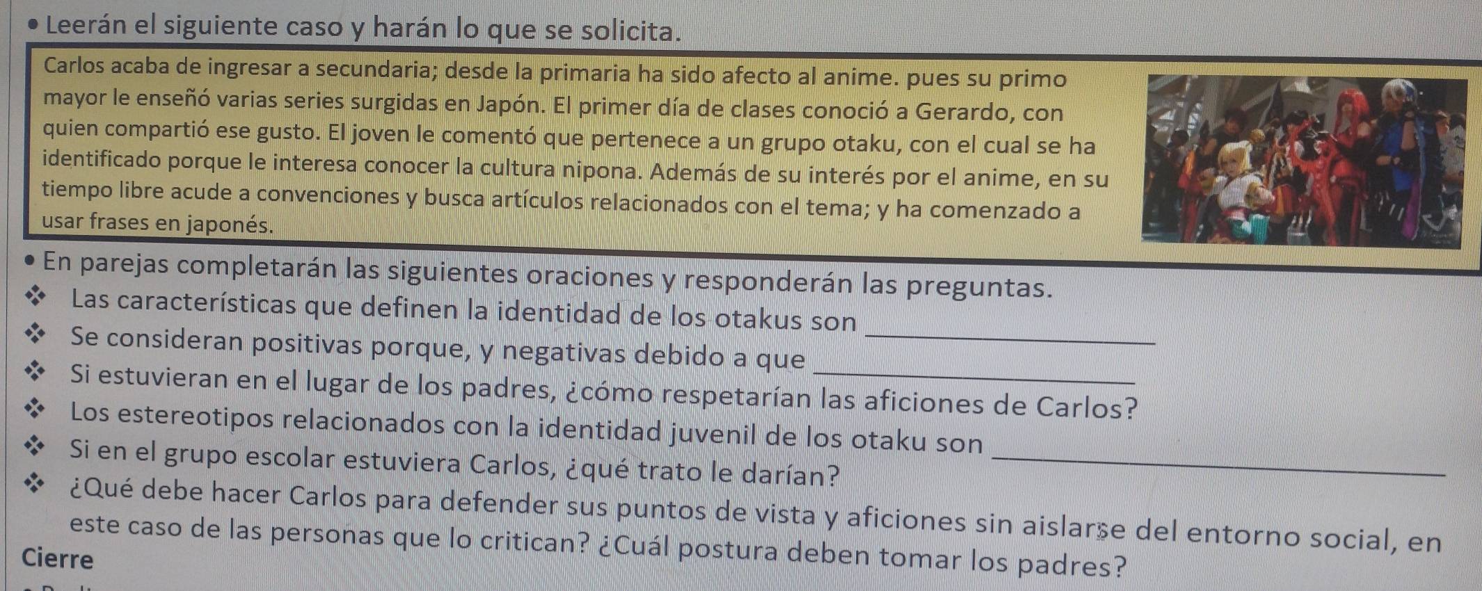 Leerán el siguiente caso y harán lo que se solicita. 
Carlos acaba de ingresar a secundaria; desde la primaria ha sido afecto al anime. pues su primo 
mayor le enseñó varias series surgidas en Japón. El primer día de clases conoció a Gerardo, con 
quien compartió ese gusto. El joven le comentó que pertenece a un grupo otaku, con el cual se ha 
identificado porque le interesa conocer la cultura nipona. Además de su interés por el anime, en su 
tiempo libre acude a convenciones y busca artículos relacionados con el tema; y ha comenzado a 
usar frases en japonés. 
En parejas completarán las siguientes oraciones y responderán las preguntas. 
Las características que definen la identidad de los otakus son 
Se consideran positivas porque, y negativas debido a que__ 
Si estuvieran en el lugar de los padres, ¿cómo respetarían las aficiones de Carlos? 
Los estereotipos relacionados con la identidad juvenil de los otaku son 
Si en el grupo escolar estuviera Carlos, ¿qué trato le darían?_ 
¿Qué debe hacer Carlos para defender sus puntos de vista y aficiones sin aislarse del entorno social, en 
este caso de las personas que lo critican? ¿Cuál postura deben tomar los padres? 
Cierre