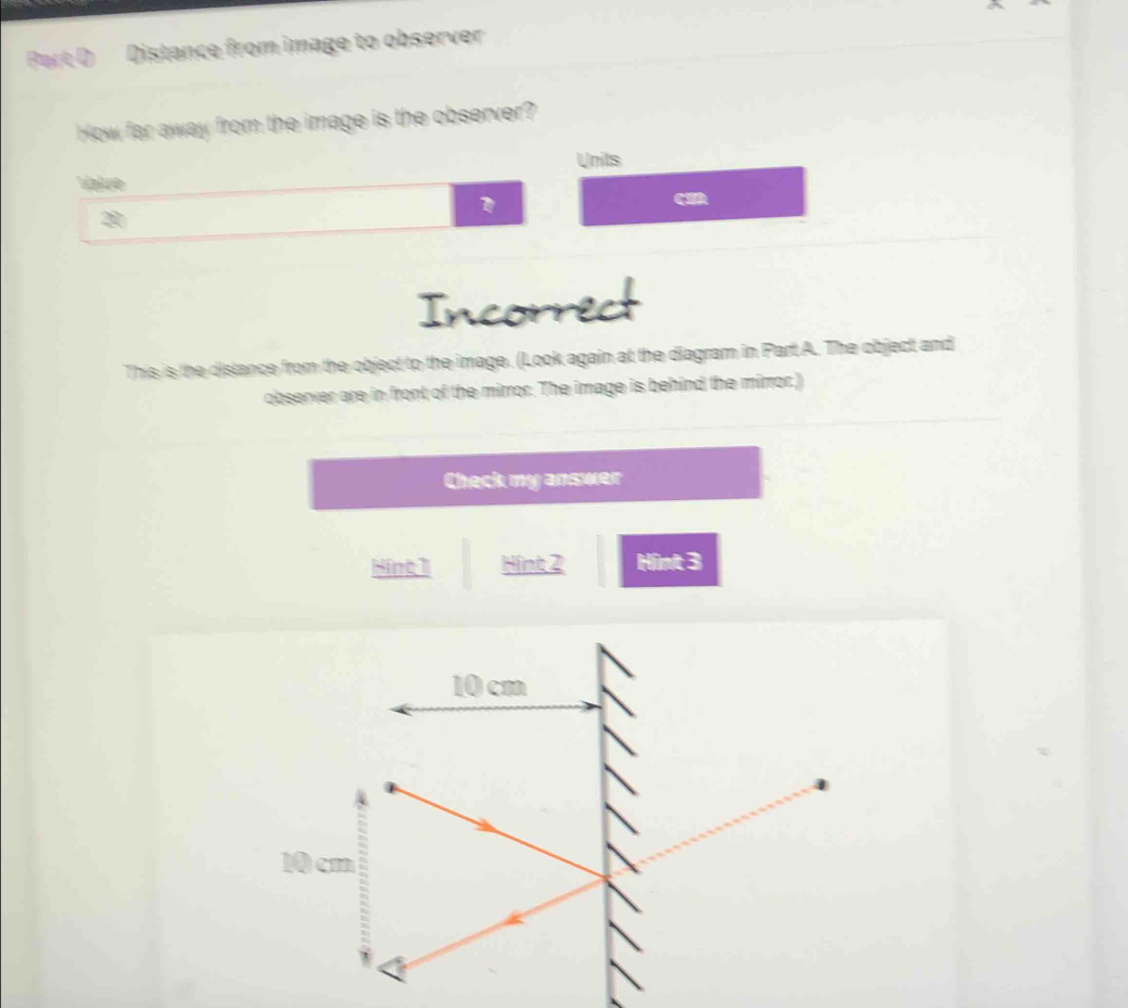 Distance from image to observer
How far away from the image is the observer?
Units
Value
20
Incorrect
This is the distance from the object to the image. (Look again at the diagram in Part A. The object and
observer are in front of the mirror. The image is behind the mirror.)
Check my answer
Hint1 Hint 2 Hint 3
10 cm
10cm
