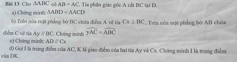 Cho △ ABC có AB=AC F. Tia phân giác góc A cắt BC tại D. 
a) Chứng minh: △ ABD=△ ACD
b) Trên nửa mặt phẳng bờ BC chứa điểm A vẽ tia Cx⊥ BC. Trên nửa mặt phẳng bờ AB chứa 
điểm C vẽ tia Ay//BC :. Chứng minh widehat yAC=widehat ABC
c) Chứng minh: ADparallel Cx
d) Gọi I là trung điểm của AC, K là giao điểm của hai tia Ay và Cx. Chứng minh I là trung điểm 
của DK.