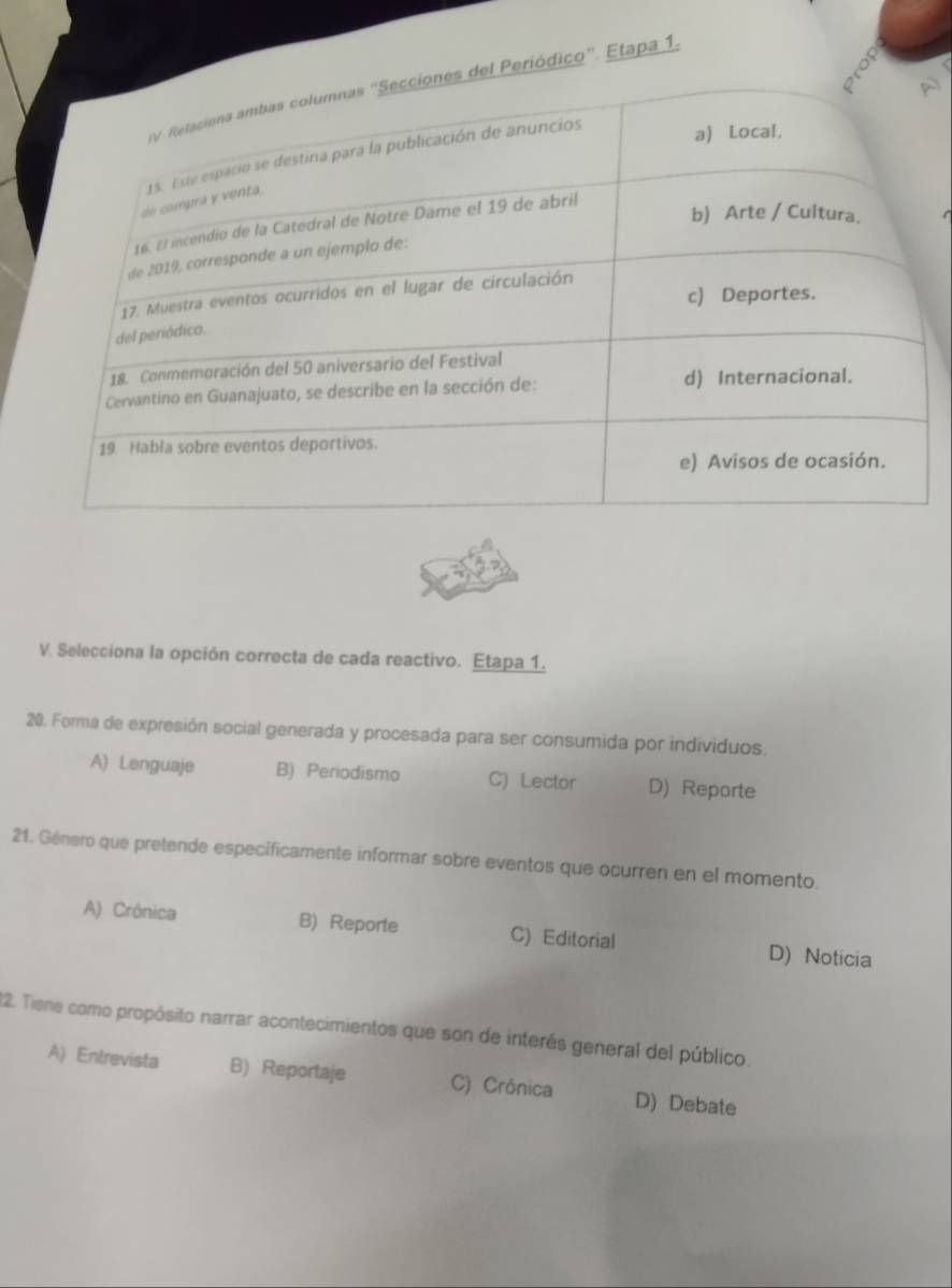 riódico”. Etapa 1.
V. Selecciona la opción correcta de cada reactivo. Etapa 1.
20. Forma de expresión social generada y procesada para ser consumida por individuos.
A) Lenguaje B) Periodismo C) Lector D) Reporte
21. Género que pretende especificamente informar sobre eventos que ocurren en el momento.
A) Crônica B) Reporte C) Editorial D) Noticia
22. Tiene como propósito narrar acontecimientos que son de interés general del público.
A) Entrevista B) Reportaje C) Crónica D) Debate