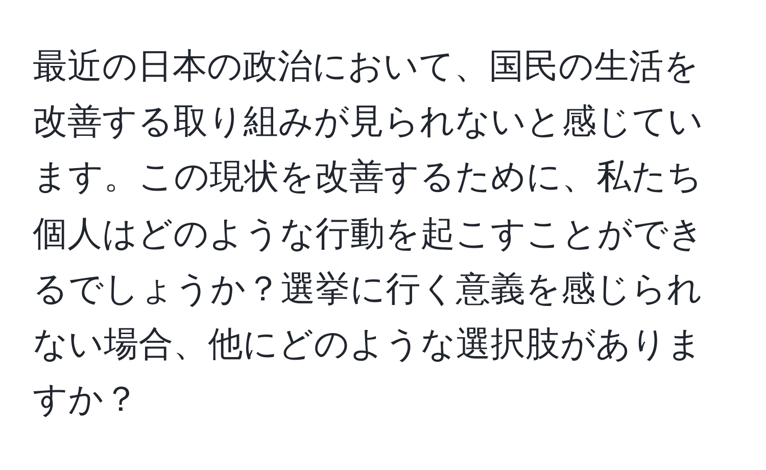 最近の日本の政治において、国民の生活を改善する取り組みが見られないと感じています。この現状を改善するために、私たち個人はどのような行動を起こすことができるでしょうか？選挙に行く意義を感じられない場合、他にどのような選択肢がありますか？