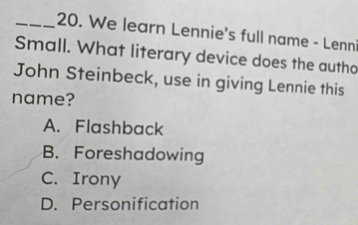 We learn Lennie's full name - Lenni
Small. What literary device does the autho
John Steinbeck, use in giving Lennie this
name?
A. Flashback
B. Foreshadowing
C. Irony
D. Personification