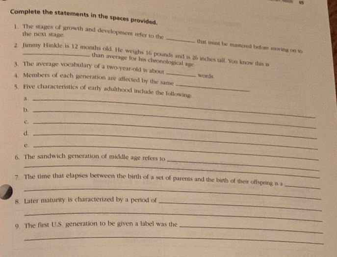 Complete the statements in the spaces provided. 
the next stage. 
L. The stages of growth and development refer to the _that must be mastered before moving on to 
2. Jimmy Hinkle is 12 months old. He weighs 16 pounds and is 26 inches tall. You know this is 
than average for his chronological age 
3. The average vocabulary of a two-year-old is about _words 
_ 
4. Members of each generation are affected by the same 
5. Five characteristics of early adulthood include the following: 
_a 
b._ 
C._ 
d._ 
e._ 
_ 
6. The sandwich generation of middle age refers to 
_ 
_ 
7. The time that elapses between the birth of a set of parents and the birth of their offspring is a 
_ 
8. Later maturity is characterized by a period of_ 
_ 
9. The first U.S. generation to be given a label was the_ 
_
