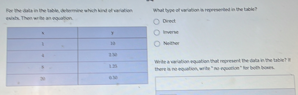 For the data in the table, determine which kind of variation What type of variation is represented in the table?
exists. Then write an equation. Direct
nverse
either
a variation equation that represent the data in the table? If
is no equation, write" no equation" for both boxes.