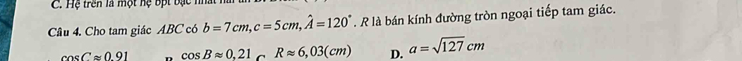 Hệ trên là một hệ bợt bạc nh
Câu 4. Cho tam giác ABC có b=7cm, c=5cm, hat A=120°. R là bán kính đường tròn ngoại tiếp tam giác.
cos Capprox 0.91 cos Bapprox 0,21 C Rapprox 6,03(cm) D. a=sqrt(127)cm