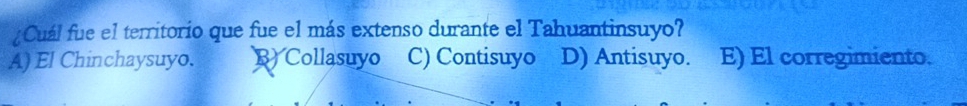 ¿Cuál fue el territorio que fue el más extenso durante el Tahuantinsuyo?
A) El Chinchaysuyo. B) Collasuyo C) Contisuyo D) Antisuyo. E) El corregimiento.