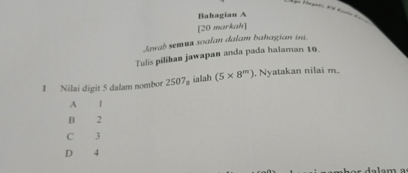 ==Rga Hayati, RV Runia Rả==
Bahagian A
[20 markah]
Jawab semua soalan dalam bahagian ini.
Tulis pilihan jawapan anda pada halaman 10.
1 Nilai digit 5 dalam nombor 2507_8 ialah (5* 8^m). Nyatakan nilai m.
A 1
B 2
C €3
D € £4