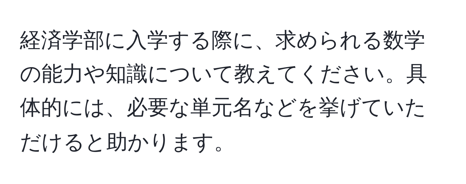 経済学部に入学する際に、求められる数学の能力や知識について教えてください。具体的には、必要な単元名などを挙げていただけると助かります。