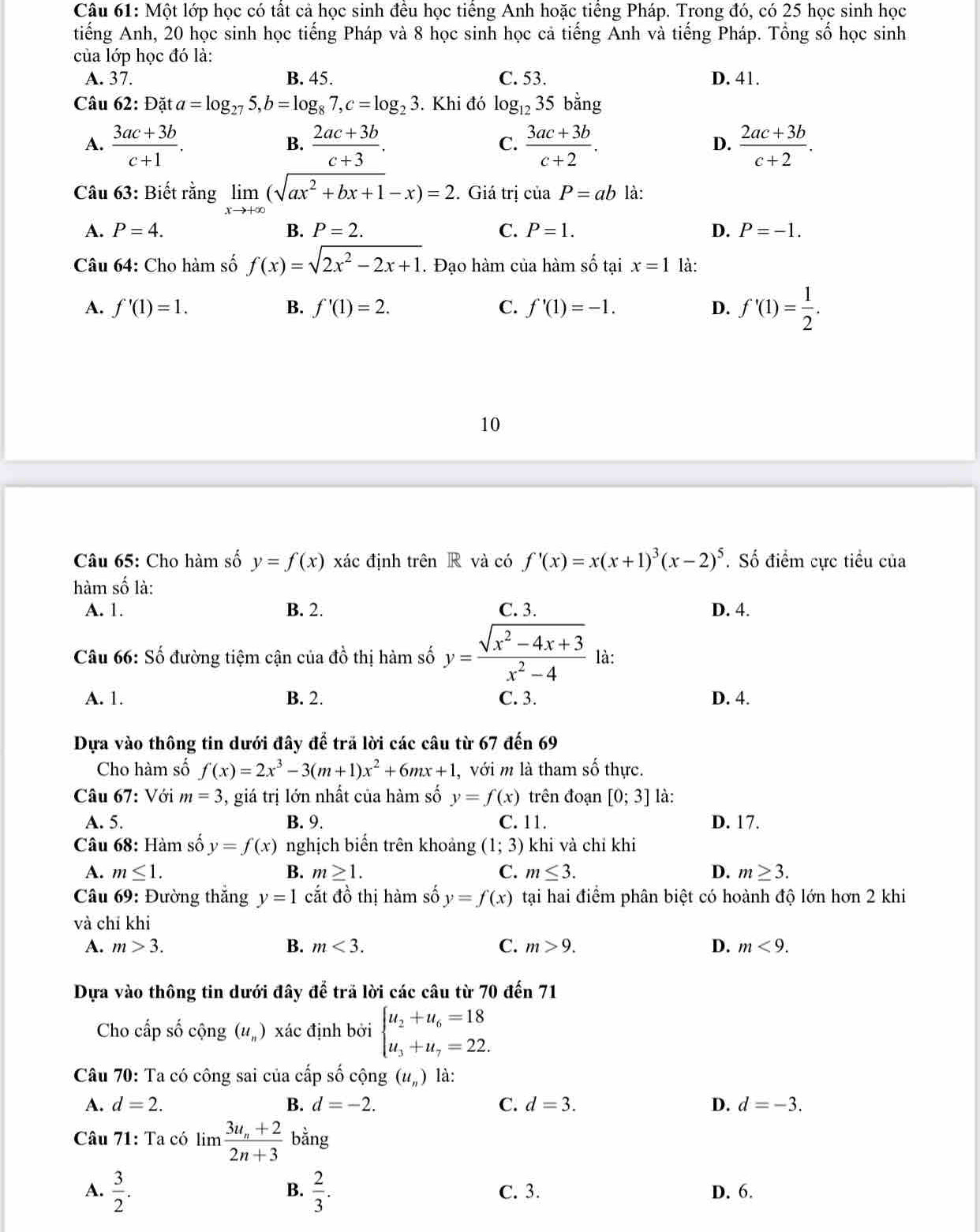 Một lớp học có tất cả học sinh đều học tiếng Anh hoặc tiếng Pháp. Trong đó, có 25 học sinh học
tiếng Anh, 20 học sinh học tiếng Pháp và 8 học sinh học cả tiếng Anh và tiếng Pháp. Tổng số học sinh
của lớp học đó là:
A. 37. B. 45. C. 53. D. 41.
Câu 62: Data=log _275,b=log _87,c=log _23. Khi đó log _1235bang
A.  (3ac+3b)/c+1 .  (2ac+3b)/c+3 .  (3ac+3b)/c+2 .  (2ac+3b)/c+2 .
B.
C.
D.
Câu 63: Biết rằng limlimits _xto +∈fty (sqrt(ax^2+bx+1)-x)=2. Giá trị của P=ab là:
A. P=4. B. P=2. C. P=1. D. P=-1.
Câu 64: Cho hàm số f(x)=sqrt(2x^2-2x+1). Đạo hàm của hàm số tại x=1 là:
A. f'(1)=1. B. f'(1)=2. C. f'(1)=-1. D. f'(1)= 1/2 .
10
Câu 65: Cho hàm số y=f(x) xác định trên R và có f'(x)=x(x+1)^3(x-2)^5. Số điểm cực tiểu của
hàm số là:
A. 1. B. 2. C. 3. D. 4.
Câu 66: Số đường tiệm cận của dhat o thị hàm số y= (sqrt(x^2-4x+3))/x^2-4  là:
A. 1. B. 2. C. 3. D. 4.
Dựa vào thông tin dưới đây để trã lời các câu từ 67 đến 69
Cho hàm số f(x)=2x^3-3(m+1)x^2+6mx+1 , với m là tham số thực.
Câu 67: Với m=3 , giá trị lớn nhất của hàm số y=f(x) trên đoạn [0;3] là:
A. 5. B. 9. C. 11. D. 17.
Câu 68: Hàm số y=f(x) nghịch biển trên khoảng (1;3) khi và chỉ khi
A. m≤ 1. B. m≥ 1. C. m≤ 3. D. m≥ 3.
Câu 69: Đường thắng y=1 cắt đồ thị hàm số y=f(x) tại hai điểm phân biệt có hoành độ lớn hơn 2 khi
và chỉ khi
A. m>3. B. m<3. C. m>9. D. m<9.
Dựa vào thông tin dưới đây để trã lời các câu từ 70 đến 71
Cho cấp số cộng (u_n) xác định bởi beginarrayl u_2+u_6=18 u_3+u_7=22.endarray.
Câu 70: Ta có công sai của cấp số cộng (u_n) là:
A. d=2. B. d=-2. C. d=3. D. d=-3.
Câu 71: Ta có limlimits frac 3u_n+22n+3 bằng
B.
A.  3/2 .  2/3 . C. 3. D. 6.
