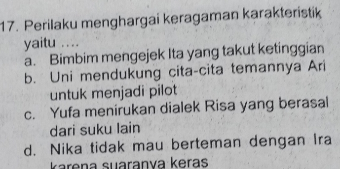 Perilaku menghargai keragaman karakteristik
yaitu ....
a. Bimbim mengejek Ita yang takut ketinggian
b. Uni mendukung cita-cita temannya Ari
untuk menjadi pilot
c. Yufa menirukan dialek Risa yang berasal
dari suku lain
d. Nika tidak mau berteman dengan Ira
karena suáranva keras