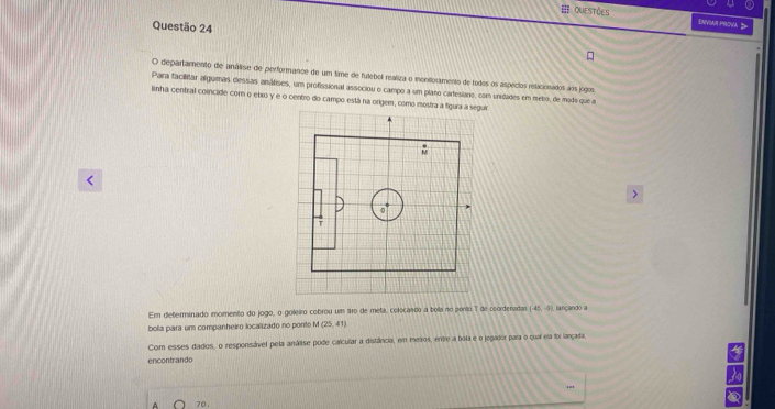 == QuEstões ENVSAH PRova > 
Questão 24 
O departamento de análise de performance de um time de futebol realiza o monitoramento de todos os aspecios relacionados aos jogos 
Para facillitar alguimas dessas anáteies, um profissional associou o campo a um plano carfesiano, com unidades em metio, de modo que a 
linha central coincide cor o eixo y e o centro do campo está na origem, como mostra a figuia a sr

1 de coordenadas (-45,-9)
bola para um companheiro localizado no ponto M (25,41) lançando a 
Com esses dados, o responsável pela análise pode calcular a distância, em metros, entre a bola e o jogador para o qual ela foi lançada. 
encontrando 
a
70.