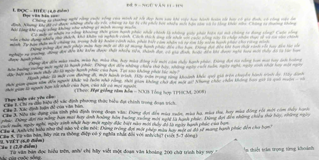 gữ  văn  
L ĐQC - HIÉU (4,0 điểm)
Đọc văn bân sau:
Chúng la thường nghĩ rằng cuộc sống của mình sẽ tốt đẹp hơn sau khi việc học hành hoàn tất hay có gia đình, có công việc ôn
định. Nhưng khi đã có được những điều ây rôi, chứng ta lại bị chi phối bởi nhiều môi bàn tâm và to làng khác nữa, Chứng ta thường không
hải lòng khi cuộc sống không như những gì minh mông muôn
Có máy ai nhận ra răng khoảng thời gian hạnh phúc nhất chính là những giây phát hiện tại mà chứng ta đang sòng? Cuộc sông
vền chứa dựng nhiều thứ thách, khô khăn và nghịch cánh. Cách thích ứng tối nhất với cuộc sống này là chấp nhân thực tế và tin vào chính
mình. Tự bản thân mỗi chủng ta, trong bái kj hoàn cảnh nào, phải biết cảm nhân và tự tìm lây niệm hạnh phác cho riếng minh
Tang trăng đợi một phép màu hay một ai đó sẽ mang hạnh phúc đến cho bạn. Đừng đại đến ki bạn thát rành rối hay đến lúc tốt
nghiệp ra trường, đừng đợi đến khi kiêm được thật nhiều tiên, thành đạt, có gia đình, hoặc đến khi được nghĩ hưa mới thấy đó là lúc bạn
được hạnh phúc Đừng đợi đến mùa xuân, mùa hạ, mùa thu, hay mùa động rồi mới cảm thấy hạnh phúc. Đừng đợi tia nằng ban mai hay ảnh hoàng
buôn buỡng xuông mới nghĩ là hạnh phúc. Đừng đợi đến những chiều thứ báy, những ngày cuối tuần, ngày nghĩ, ngày sinh nhật hay một ngày
đặc biệt nào mời thấy đó là ngày hạnh phúc của bạn. Tại sao không phải lúc này?
Hanh phúc là một con đường đi, một hành trình. Hãy trấn trọng từng khoành khắc quỷ giả trên chuyên hành trình ấy. Hãy dành
thời gian quan tâm đến người khác và luôn nhớ rằng, thời gian không chờ đợi một ai! Nhưng chắc chắn không bao giờ là quá muôn - và
thời gian là người bạn tốt nhất của bạn, của tất cả mọi người.
(Theo: Hạt giống tâm hồn - NXB Tổng hợp TPHCM, 2008)
Thực hiện các yêu cầu:
Câu 1. Chỉ ra đầu hiệu đề xác định phương thức biểu đạt chính trong đoạn trích.
Câu 2. Xác định luận đề của văn bản.
Cầu 3. Nếu tác dụng của tính phủ định trong đoạn văn: Đừng đợi đến mùa xuân, mùa hạ, mùa thu, hay mùa đồng rỗi mới cảm thấy hạnh
phức. Đừng đợi tia năng ban mai hay ánh hoàng hôn buông xuống mới nghĩ là hạnh phức. Đừng đợi đến những chiều thứ bay, những ngày
cuới tuần, ngày nghi, ngày sinh nhật hay một ngày đặc biệt nào mới tháy đó là ngày hạnh phúc của ban
Câu 4. Anh/chị hiểu như thế nào về câu nói: Đừng trông đợi một phép màu hay một ai đó sẽ mang hạnh phúc dến cho bạn?
Cầu 5. Từ văn bản, hãy rút ra thông điệp có ý nghĩa nhất đối với anh/chị? (viết 5-7 dòng)
II. VIÉT (6,0 điểm)
Câu 1 (2,0 điểm)
Từ văn bản đọc hiều trên, anh/ chị hãy viết một đoạn văn khoảng 200 chữ trình bày suy * n thiết trân trọng từng khoảnh
cắ c   ủa  cuộc sống.