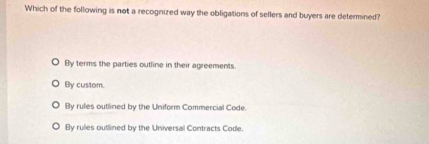 Which of the following is not a recognized way the obligations of sellers and buyers are determined?
By terms the parties outline in their agreements.
By custom.
By rules outlined by the Uniform Commercial Code.
By rules outlined by the Universal Contracts Code.