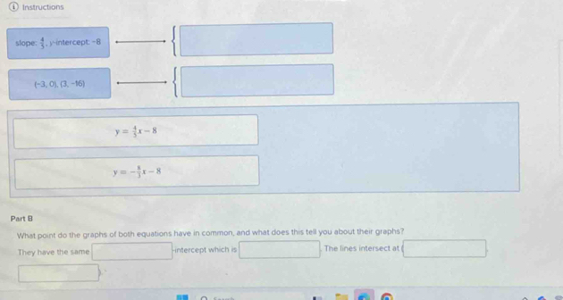 ① Instructions 
slope.  4/5  , y-intercept: -8
(-3,0),(3,-16)
y= 4/5 x-8
y=- 8/3 x-8
Part B 
What point do the graphs of both equations have in common, and what does this tell you about their graphs? 
They have the same sqrt() x_1+x_2= lambda /3  intercept which is The lines intersect at
