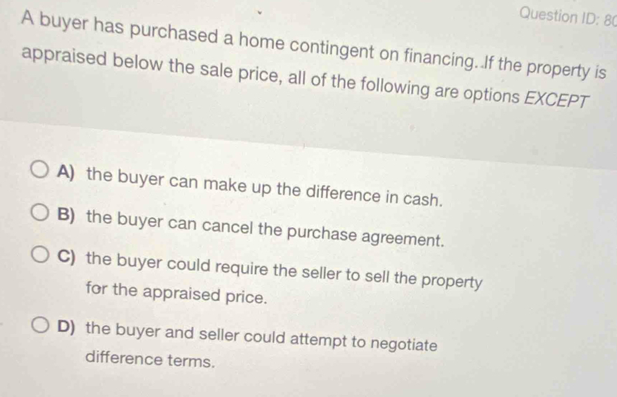 Question ID: 80
A buyer has purchased a home contingent on financing. If the property is
appraised below the sale price, all of the following are options EXCEPT
A) the buyer can make up the difference in cash.
B) the buyer can cancel the purchase agreement.
C) the buyer could require the seller to sell the property
for the appraised price.
D) the buyer and seller could attempt to negotiate
difference terms.