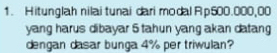 Hitunglah nilai tunai dari modal Rp500.000,00
yang harus dibayar 5 tahun yang akan datang 
dengan dasar bunga 4% per triwulan?