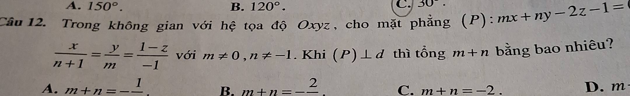 A. 150°. B. 120°. C. 30. 
Câu 12. Trong không gian với hệ tọa độ Oxyz, cho mặt phẳng (P)
:mx+ny-2z-1=
 x/n+1 = y/m = (1-z)/-1  với m!= 0, n!= -1. Khi (P)⊥ d thì tổng m+n bằng bao nhiêu?
A. m+n=-frac 1 m+n=-frac 2 D. m
B.
C. m+n=-2.