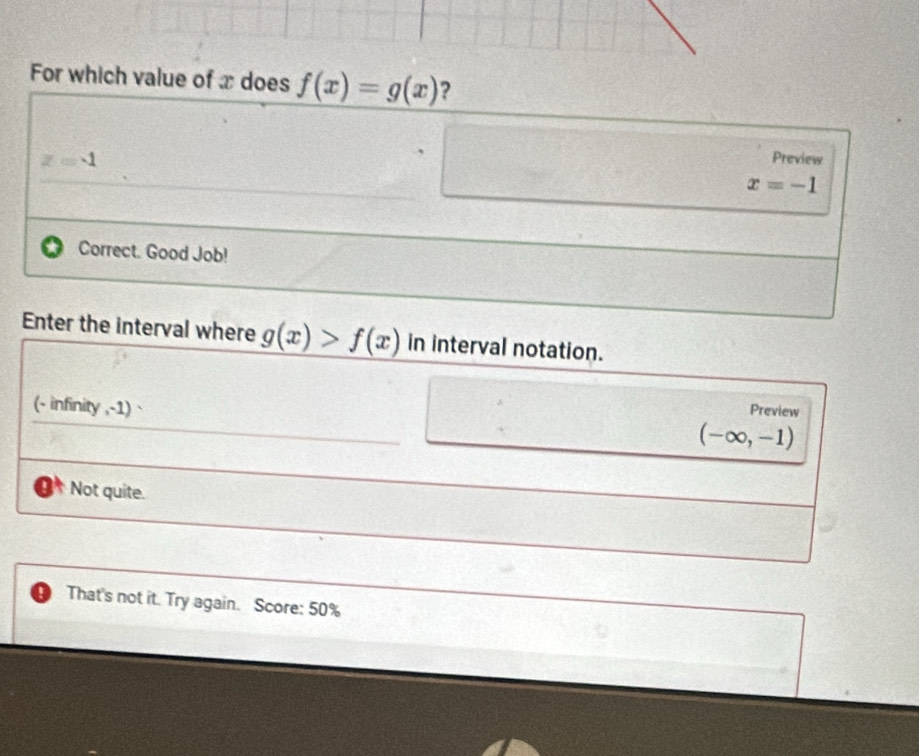 For which value of x does f(x)=g(x) ?
z=4
Preview
x=-1
Correct. Good Job!
Enter the interval where g(x)>f(x) in interval notation.
(- infinity ,-1) `
Preview
(-∈fty ,-1)
Not quite.
That's not it. Try again. Score: 50%