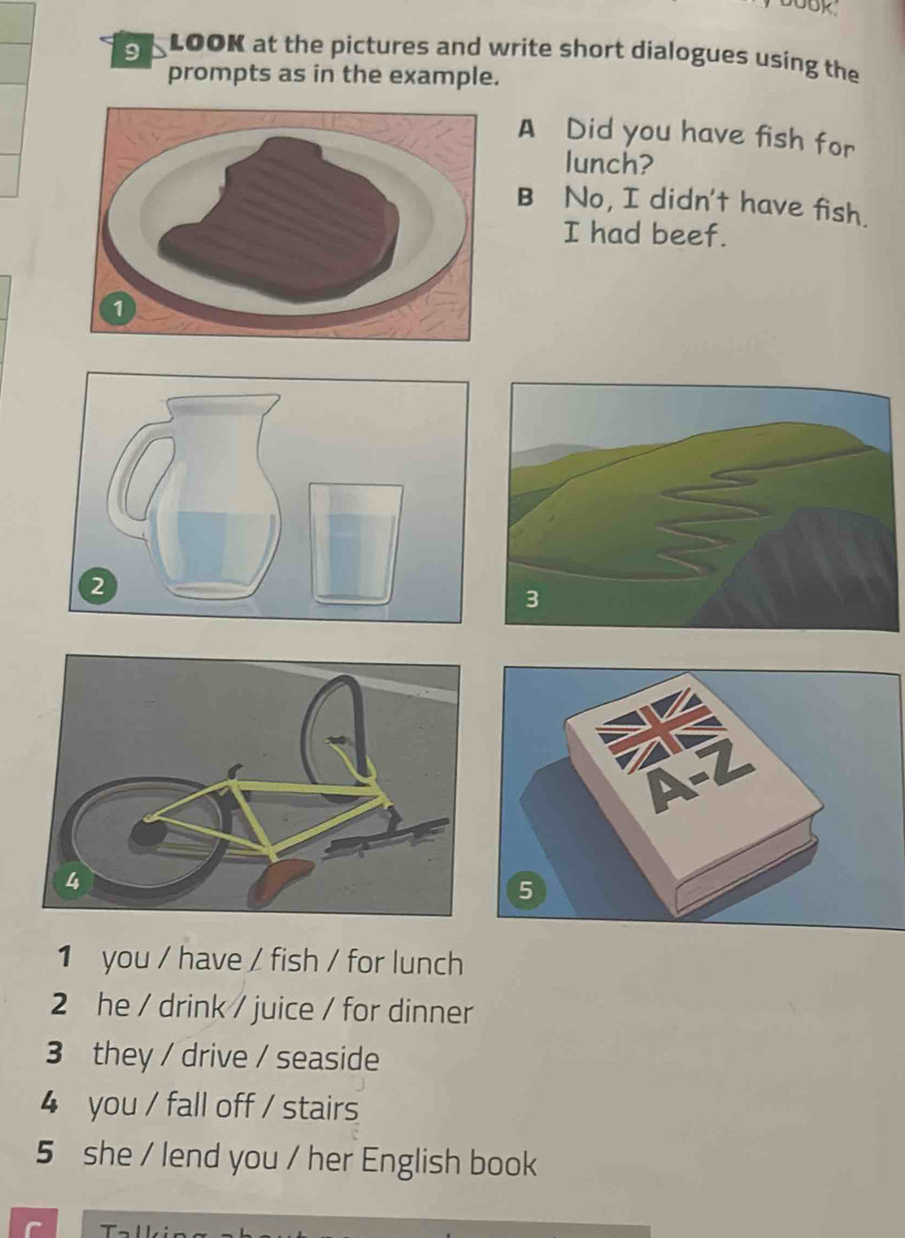 book 
sLOOK at the pictures and write short dialogues using the 
prompts as in the example. 
A Did you have fish for 
lunch? 
B No, I didn't have fish. 
I had beef. 
1 you / have / fish / for lunch 
2 he / drink / juice / for dinner 
3 they / drive / seaside 
4 you / fall off / stairs 
5 she / lend you / her English book 
r '